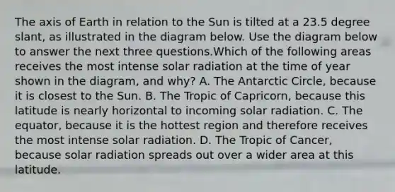 The axis of Earth in relation to the Sun is tilted at a 23.5 degree slant, as illustrated in the diagram below. Use the diagram below to answer the next three questions.Which of the following areas receives the most intense solar radiation at the time of year shown in the diagram, and why? A. The Antarctic Circle, because it is closest to the Sun. B. The Tropic of Capricorn, because this latitude is nearly horizontal to incoming solar radiation. C. The equator, because it is the hottest region and therefore receives the most intense solar radiation. D. The Tropic of Cancer, because solar radiation spreads out over a wider area at this latitude.