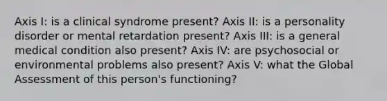 Axis I: is a clinical syndrome present? Axis II: is a personality disorder or mental retardation present? Axis III: is a general medical condition also present? Axis IV: are psychosocial or environmental problems also present? Axis V: what the Global Assessment of this person's functioning?