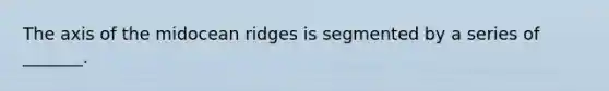 The axis of the midocean ridges is segmented by a series of _______.