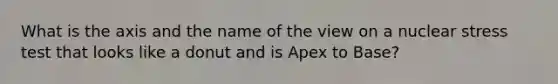 What is the axis and the name of the view on a nuclear stress test that looks like a donut and is Apex to Base?