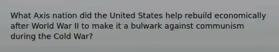 What Axis nation did the United States help rebuild economically after World War II to make it a bulwark against communism during the Cold War?