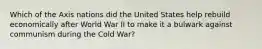 Which of the Axis nations did the United States help rebuild economically after World War II to make it a bulwark against communism during the Cold War?