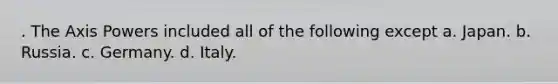 . The Axis Powers included all of the following except a. Japan. b. Russia. c. Germany. d. Italy.