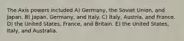 The Axis powers included A) Germany, the Soviet Union, and Japan. B) Japan, Germany, and Italy. C) Italy, Austria, and France. D) the United States, France, and Britain. E) the United States, Italy, and Australia.