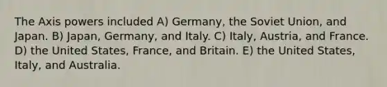 The Axis powers included A) Germany, the Soviet Union, and Japan. B) Japan, Germany, and Italy. C) Italy, Austria, and France. D) the United States, France, and Britain. E) the United States, Italy, and Australia.