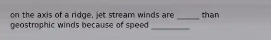 on the axis of a ridge, jet stream winds are ______ than geostrophic winds because of speed __________