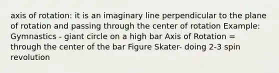 axis of rotation: it is an imaginary line perpendicular to the plane of rotation and passing through the center of rotation Example: Gymnastics - giant circle on a high bar Axis of Rotation = through the center of the bar Figure Skater- doing 2-3 spin revolution