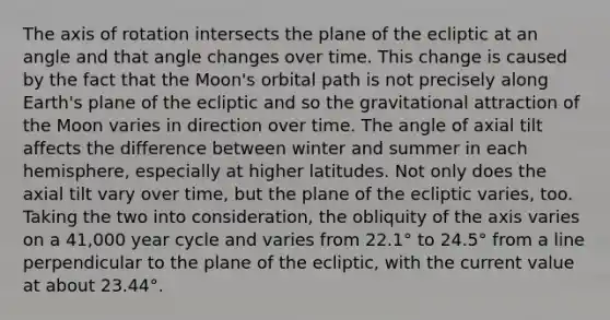 The axis of rotation intersects the plane of the ecliptic at an angle and that angle changes over time. This change is caused by the fact that the Moon's orbital path is not precisely along Earth's plane of the ecliptic and so the gravitational attraction of the Moon varies in direction over time. The angle of axial tilt affects the difference between winter and summer in each hemisphere, especially at higher latitudes. Not only does the axial tilt vary over time, but the plane of the ecliptic varies, too. Taking the two into consideration, the obliquity of the axis varies on a 41,000 year cycle and varies from 22.1° to 24.5° from a line perpendicular to the plane of the ecliptic, with the current value at about 23.44°.