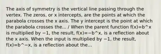 The axis of symmetry is the vertical line passing through the vertex. The zeros, or x intercepts, are the points at which the parabola crosses the x axis. The y intercept is the point at which the parabola crosses the... / When the parent function f(x)=b^x is multiplied by −1, the result, f(x)=−b^x, is a reflection about the x axis. When the input is multiplied by −1, the result, f(x)=b^−x, is a reflection about the...