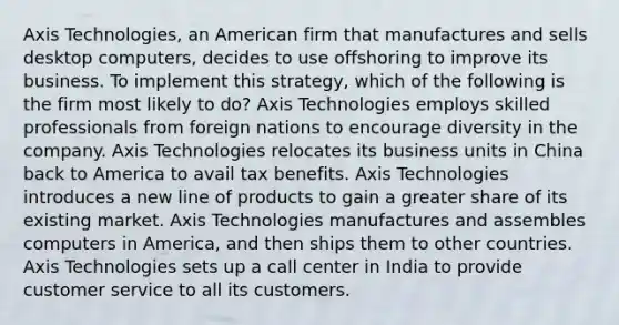 Axis Technologies, an American firm that manufactures and sells desktop computers, decides to use offshoring to improve its business. To implement this strategy, which of the following is the firm most likely to do? Axis Technologies employs skilled professionals from foreign nations to encourage diversity in the company. Axis Technologies relocates its business units in China back to America to avail tax benefits. Axis Technologies introduces a new line of products to gain a greater share of its existing market. Axis Technologies manufactures and assembles computers in America, and then ships them to other countries. Axis Technologies sets up a call center in India to provide customer service to all its customers.