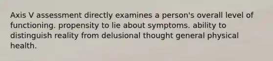 Axis V assessment directly examines a person's overall level of functioning. propensity to lie about symptoms. ability to distinguish reality from delusional thought general physical health.