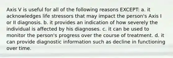 Axis V is useful for all of the following reasons EXCEPT: a. it acknowledges life stressors that may impact the person's Axis I or II diagnosis. b. it provides an indication of how severely the individual is affected by his diagnoses. c. it can be used to monitor the person's progress over the course of treatment. d. it can provide diagnostic information such as decline in functioning over time.