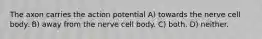 The axon carries the action potential A) towards the nerve cell body. B) away from the nerve cell body. C) both. D) neither.