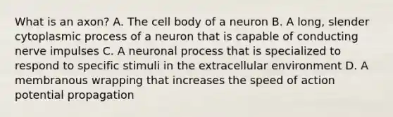 What is an axon? A. The cell body of a neuron B. A long, slender cytoplasmic process of a neuron that is capable of conducting nerve impulses C. A neuronal process that is specialized to respond to specific stimuli in the extracellular environment D. A membranous wrapping that increases the speed of action potential propagation