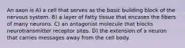 An axon is A) a cell that serves as the basic building block of the nervous system. B) a layer of fatty tissue that encases the fibers of many neurons. C) an antagonist molecule that blocks neurotransmitter receptor sites. D) the extension of a neuron that carries messages away from the cell body.