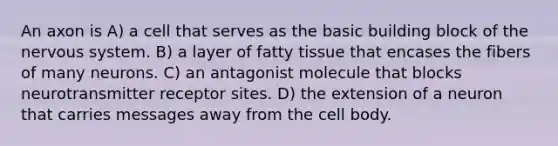 An axon is A) a cell that serves as the basic building block of the nervous system. B) a layer of fatty tissue that encases the fibers of many neurons. C) an antagonist molecule that blocks neurotransmitter receptor sites. D) the extension of a neuron that carries messages away from the cell body.