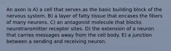 An axon is A) a cell that serves as the basic building block of the nervous system. B) a layer of fatty tissue that encases the fibers of many neurons. C) an antagonist molecule that blocks neurotransmitter receptor sites. D) the extension of a neuron that carries messages away from the cell body. E) a junction between a sending and receiving neuron.