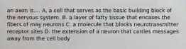 an axon is.... A. a cell that serves as the basic building block of the nervous system. B. a layer of fatty tissue that encases the fibers of may neurons C. a molecule that blocks neurotransmitter receptor sites D. the extension of a neuron that carries messages away from the cell body