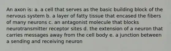 An axon is: a. a cell that serves as the basic building block of the nervous system b. a layer of fatty tissue that encased the fibers of many neurons c. an antagonist molecule that blocks neurotransmitter receptor sites d. the extension of a neuron that carries messages away from the cell body e. a junction between a sending and receiving neuron