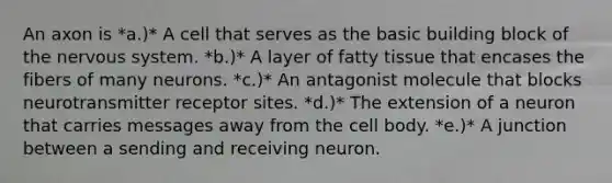 An axon is *a.)* A cell that serves as the basic building block of the nervous system. *b.)* A layer of fatty tissue that encases the fibers of many neurons. *c.)* An antagonist molecule that blocks neurotransmitter receptor sites. *d.)* The extension of a neuron that carries messages away from the cell body. *e.)* A junction between a sending and receiving neuron.