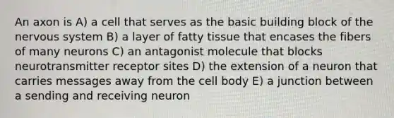 An axon is A) a cell that serves as the basic building block of the nervous system B) a layer of fatty tissue that encases the fibers of many neurons C) an antagonist molecule that blocks neurotransmitter receptor sites D) the extension of a neuron that carries messages away from the cell body E) a junction between a sending and receiving neuron