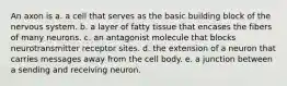 An axon is a. a cell that serves as the basic building block of the nervous system. b. a layer of fatty tissue that encases the fibers of many neurons. c. an antagonist molecule that blocks neurotransmitter receptor sites. d. the extension of a neuron that carries messages away from the cell body. e. a junction between a sending and receiving neuron.