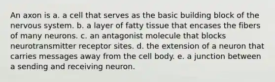 An axon is a. a cell that serves as the basic building block of the nervous system. b. a layer of fatty tissue that encases the fibers of many neurons. c. an antagonist molecule that blocks neurotransmitter receptor sites. d. the extension of a neuron that carries messages away from the cell body. e. a junction between a sending and receiving neuron.