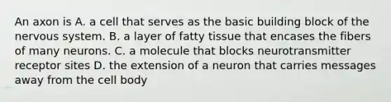 An axon is A. a cell that serves as the basic building block of the nervous system. B. a layer of fatty tissue that encases the fibers of many neurons. C. a molecule that blocks neurotransmitter receptor sites D. the extension of a neuron that carries messages away from the cell body