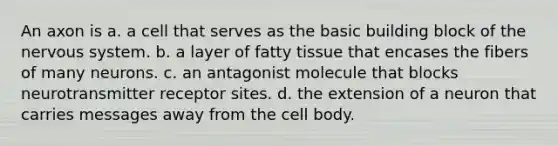 An axon is a. a cell that serves as the basic building block of the nervous system. b. a layer of fatty tissue that encases the fibers of many neurons. c. an antagonist molecule that blocks neurotransmitter receptor sites. d. the extension of a neuron that carries messages away from the cell body.