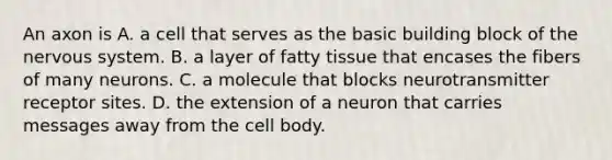 An axon is A. a cell that serves as the basic building block of the nervous system. B. a layer of fatty tissue that encases the fibers of many neurons. C. a molecule that blocks neurotransmitter receptor sites. D. the extension of a neuron that carries messages away from the cell body.