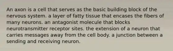 An axon is a cell that serves as the basic building block of the nervous system. a layer of fatty tissue that encases the fibers of many neurons. an antagonist molecule that blocks neurotransmitter receptor sites. the extension of a neuron that carries messages away from the cell body. a junction between a sending and receiving neuron.