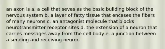 an axon is a. a cell that seves as the basic building block of the nervous system b. a layer of fatty tissue that encases the fibers of many neurons c. an antagonist molecule that blocks neurotransmitter receptor sites d. the extension of a neuron that carries messages away from the cell body e. a junction between a sending and receiving neuron