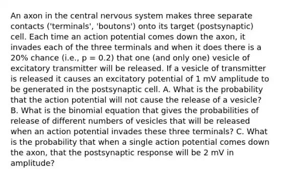 An axon in the central nervous system makes three separate contacts ('terminals', 'boutons') onto its target (postsynaptic) cell. Each time an action potential comes down the axon, it invades each of the three terminals and when it does there is a 20% chance (i.e., p = 0.2) that one (and only one) vesicle of excitatory transmitter will be released. If a vesicle of transmitter is released it causes an excitatory potential of 1 mV amplitude to be generated in the postsynaptic cell. A. What is the probability that the action potential will not cause the release of a vesicle? B. What is the binomial equation that gives the probabilities of release of different numbers of vesicles that will be released when an action potential invades these three terminals? C. What is the probability that when a single action potential comes down the axon, that the postsynaptic response will be 2 mV in amplitude?