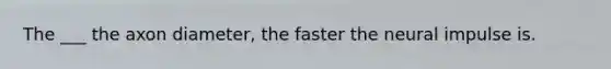 The ___ the axon diameter, the faster the neural impulse is.