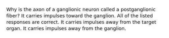 Why is the axon of a ganglionic neuron called a postganglionic fiber? It carries impulses toward the ganglion. All of the listed responses are correct. It carries impulses away from the target organ. It carries impulses away from the ganglion.