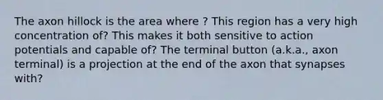 The axon hillock is the area where ? This region has a very high concentration of? This makes it both sensitive to action potentials and capable of? The terminal button (a.k.a., axon terminal) is a projection at the end of the axon that synapses with?