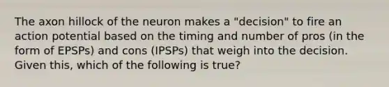 The axon hillock of the neuron makes a "decision" to fire an action potential based on the timing and number of pros (in the form of EPSPs) and cons (IPSPs) that weigh into the decision. Given this, which of the following is true?