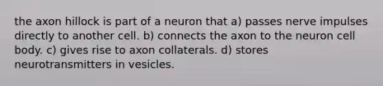 the axon hillock is part of a neuron that a) passes nerve impulses directly to another cell. b) connects the axon to the neuron cell body. c) gives rise to axon collaterals. d) stores neurotransmitters in vesicles.