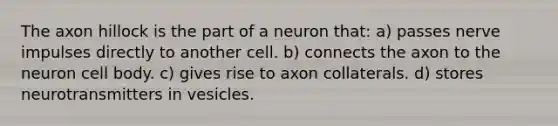 The axon hillock is the part of a neuron that: a) passes nerve impulses directly to another cell. b) connects the axon to the neuron cell body. c) gives rise to axon collaterals. d) stores neurotransmitters in vesicles.