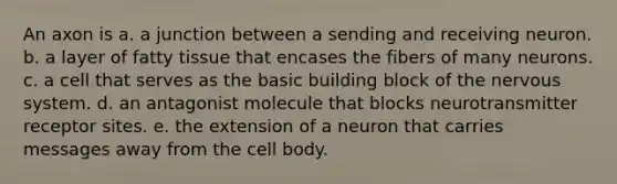 An axon is a. a junction between a sending and receiving neuron. b. a layer of fatty tissue that encases the fibers of many neurons. c. a cell that serves as the basic building block of the nervous system. d. an antagonist molecule that blocks neurotransmitter receptor sites. e. the extension of a neuron that carries messages away from the cell body.