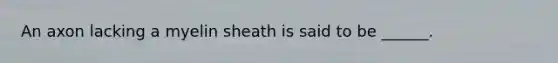 An axon lacking a myelin sheath is said to be ______.