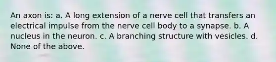 An axon is: a. A long extension of a nerve cell that transfers an electrical impulse from the nerve cell body to a synapse. b. A nucleus in the neuron. c. A branching structure with vesicles. d. None of the above.