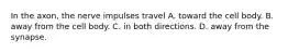 In the axon, the nerve impulses travel A. toward the cell body. B. away from the cell body. C. in both directions. D. away from the synapse.
