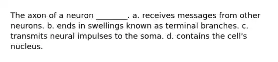 The axon of a neuron ________. a. receives messages from other neurons. b. ends in swellings known as terminal branches. c. transmits neural impulses to the soma. d. contains the cell's nucleus.