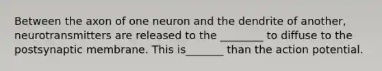 Between the axon of one neuron and the dendrite of another, neurotransmitters are released to the ________ to diffuse to the postsynaptic membrane. This is_______ than the action potential.