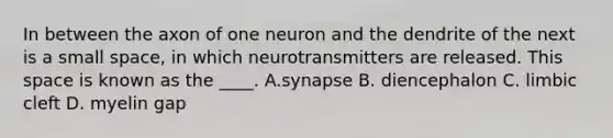 In between the axon of one neuron and the dendrite of the next is a small space, in which neurotransmitters are released. This space is known as the ____. A.synapse B. diencephalon C. limbic cleft D. myelin gap