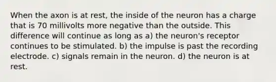 When the axon is at rest, the inside of the neuron has a charge that is 70 millivolts more negative than the outside. This difference will continue as long as a) the neuron's receptor continues to be stimulated. b) the impulse is past the recording electrode. c) signals remain in the neuron. d) the neuron is at rest.