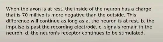 When the axon is at rest, the inside of the neuron has a charge that is 70 millivolts more negative than the outside. This difference will continue as long as a. the neuron is at rest. b. the impulse is past the recording electrode. c. signals remain in the neuron. d. the neuron's receptor continues to be stimulated.