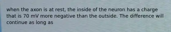 when the axon is at rest, the inside of the neuron has a charge that is 70 mV more negative than the outside. The difference will continue as long as