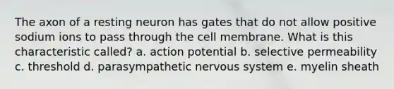 The axon of a resting neuron has gates that do not allow positive sodium ions to pass through the cell membrane. What is this characteristic called? a. action potential b. selective permeability c. threshold d. parasympathetic nervous system e. myelin sheath